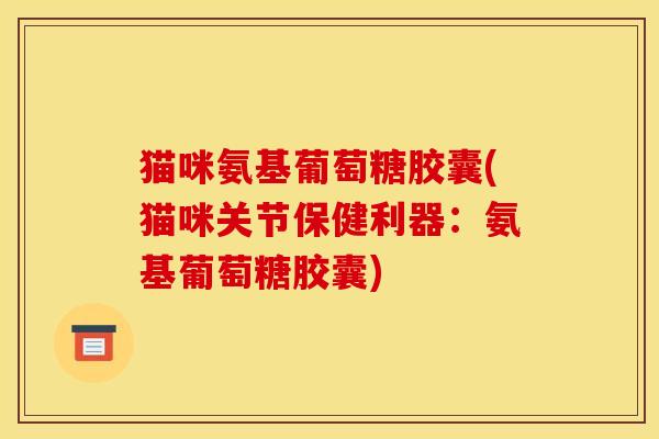 猫咪氨基葡萄糖胶囊(猫咪关节保健利器：氨基葡萄糖胶囊)