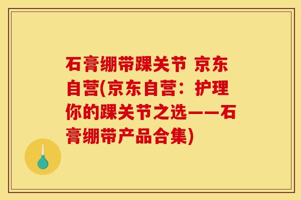 石膏绷带踝关节 京东自营(京东自营：护理你的踝关节之选——石膏绷带产品合集)