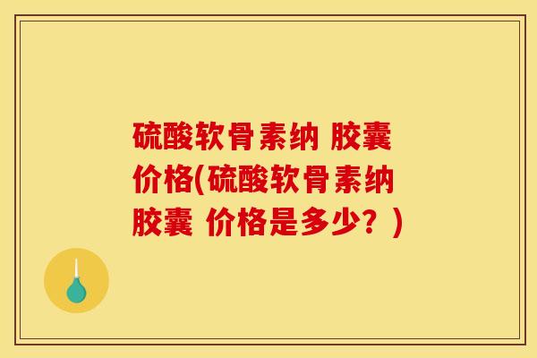 硫酸软骨素纳 胶囊 价格(硫酸软骨素纳 胶囊 价格是多少？)