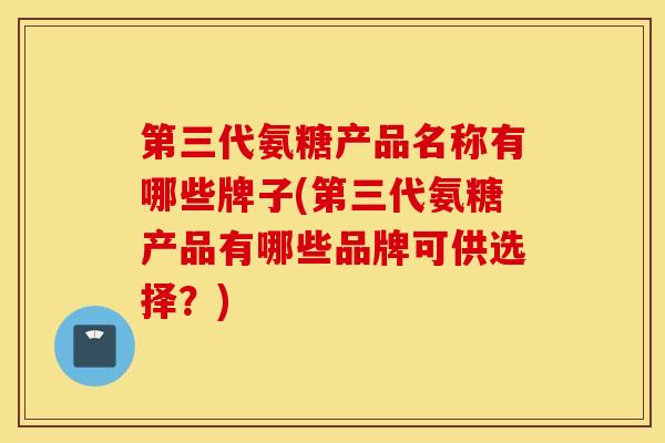 第三代氨糖产品名称有哪些牌子(第三代氨糖产品有哪些品牌可供选择？)