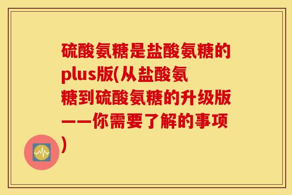 硫酸氨糖是盐酸氨糖的plus版(从盐酸氨糖到硫酸氨糖的升级版——你需要了解的事项)