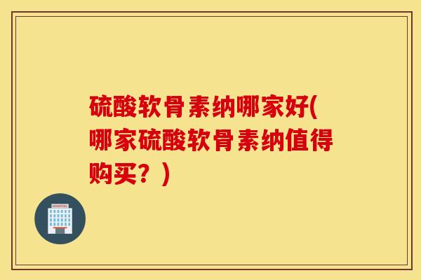 硫酸软骨素纳哪家好(哪家硫酸软骨素纳值得购买？)