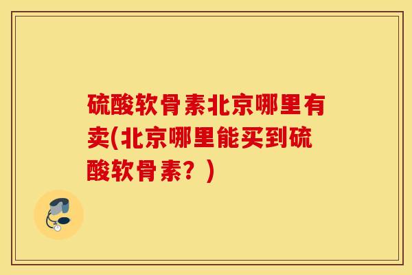 硫酸软骨素北京哪里有卖(北京哪里能买到硫酸软骨素？)