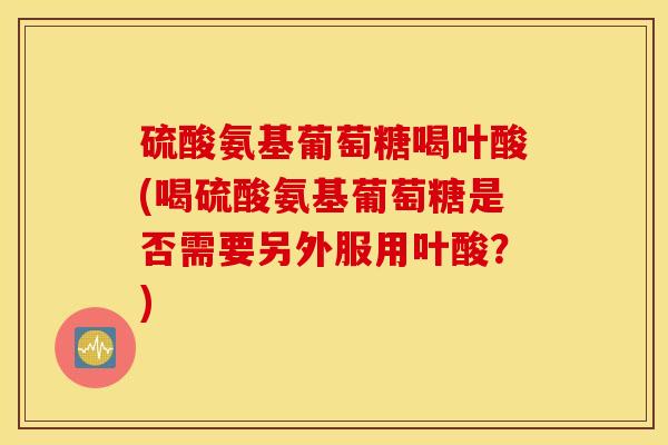 硫酸氨基葡萄糖喝叶酸(喝硫酸氨基葡萄糖是否需要另外服用叶酸？)