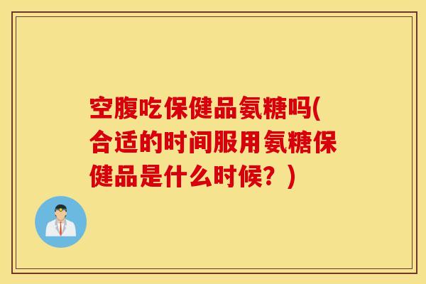 空腹吃保健品氨糖吗(合适的时间服用氨糖保健品是什么时候？)