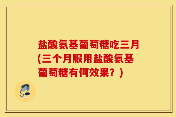 盐酸氨基葡萄糖吃三月(三个月服用盐酸氨基葡萄糖有何效果？)