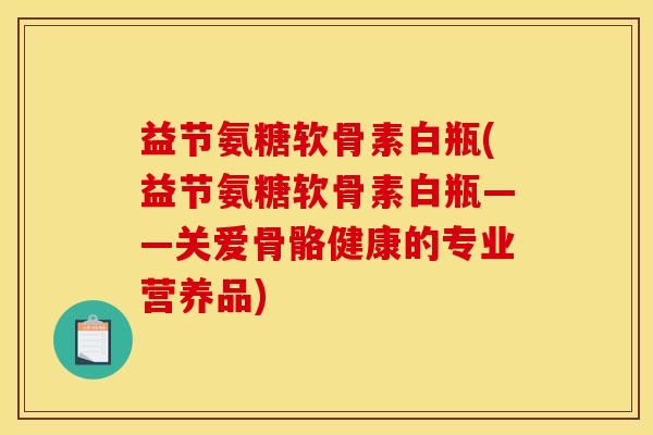 益节氨糖软骨素白瓶(益节氨糖软骨素白瓶——关爱骨骼健康的专业营养品)