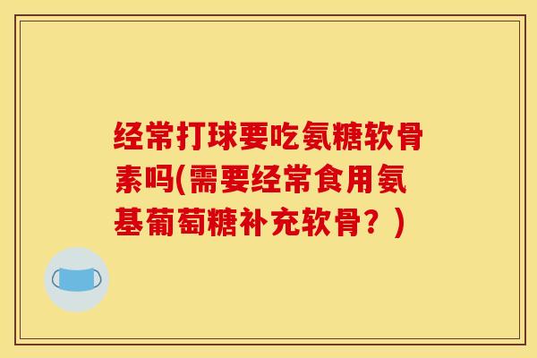 经常打球要吃氨糖软骨素吗(需要经常食用氨基葡萄糖补充软骨?) 经常打球要吃氨糖软骨素吗(需要经常食用氨基葡萄糖补充软骨?)