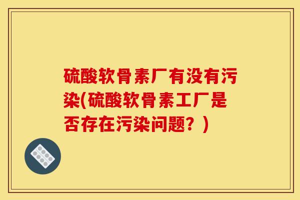 硫酸软骨素厂有没有污染(硫酸软骨素工厂是否存在污染问题？)