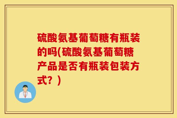 硫酸氨基葡萄糖有瓶装的吗(硫酸氨基葡萄糖产品是否有瓶装包装方式？)