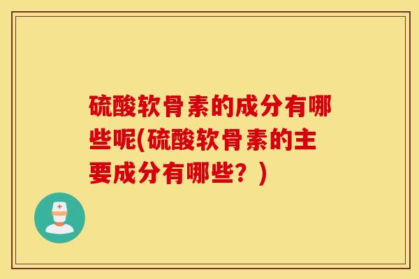 硫酸软骨素的成分有哪些呢(硫酸软骨素的主要成分有哪些？)