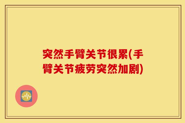 突然手臂关节很累(手臂关节疲劳突然加剧)