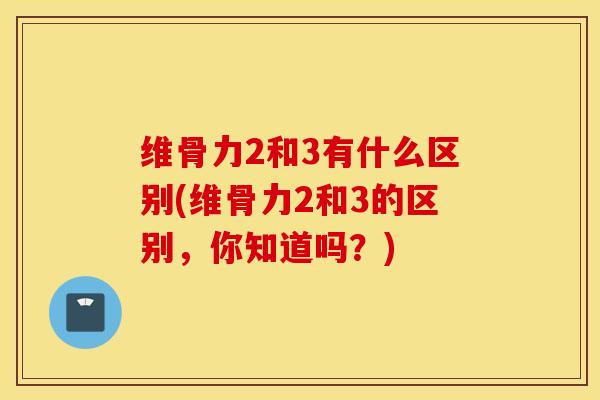 维骨力2和3有什么区别(维骨力2和3的区别，你知道吗？)