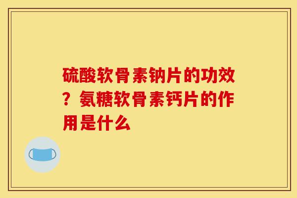 硫酸软骨素钠片的功效？氨糖软骨素钙片的作用是什么