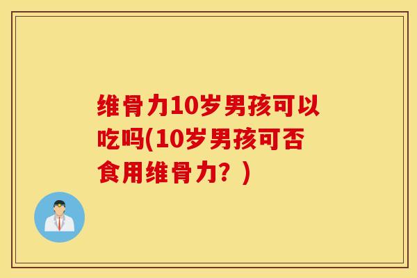 维骨力10岁男孩可以吃吗(10岁男孩可否食用维骨力？)
