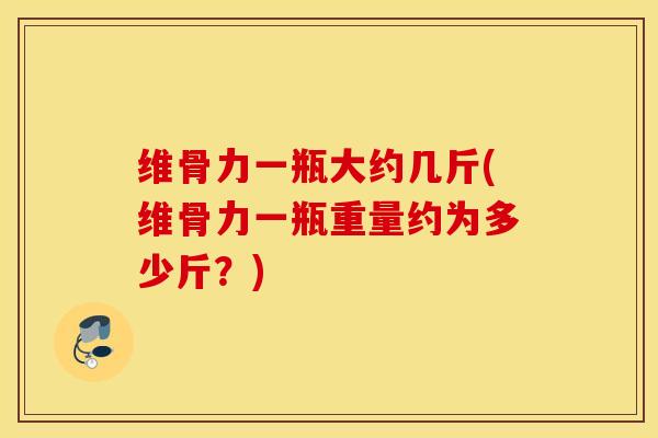维骨力一瓶大约几斤(维骨力一瓶重量约为多少斤？)
