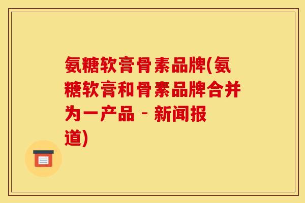 氨糖软膏骨素品牌(氨糖软膏和骨素品牌合并为一产品 - 新闻报道)