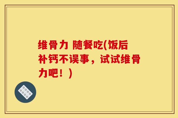 维骨力 随餐吃(饭后补钙不误事，试试维骨力吧！)
