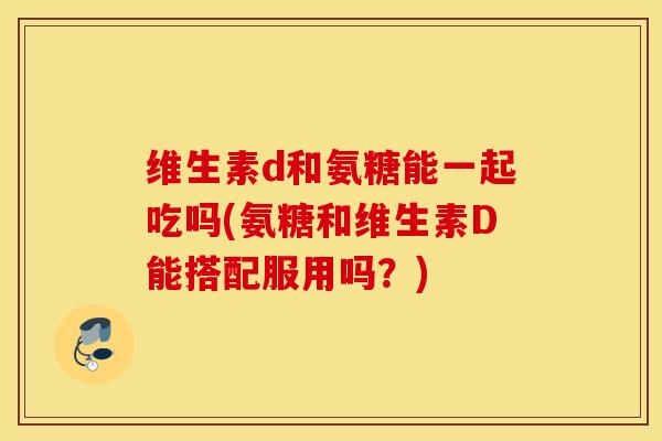 维生素d和氨糖能一起吃吗(氨糖和维生素D能搭配服用吗？)