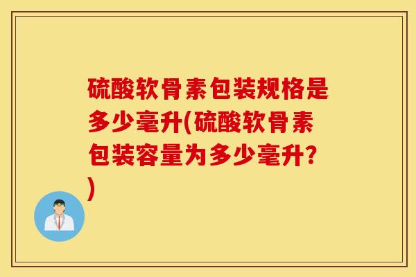 硫酸软骨素包装规格是多少毫升(硫酸软骨素包装容量为多少毫升？)
