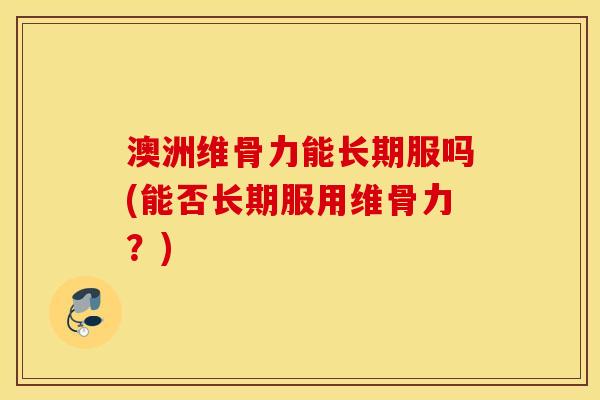 澳洲维骨力能长期服吗(能否长期服用维骨力？)
