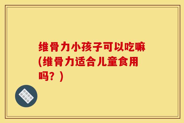 维骨力小孩子可以吃嘛(维骨力适合儿童食用吗？)