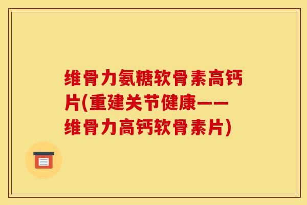 维骨力氨糖软骨素高钙片(重建关节健康——维骨力高钙软骨素片)