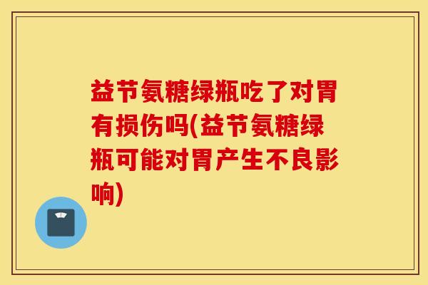 益节氨糖绿瓶吃了对胃有损伤吗(益节氨糖绿瓶可能对胃产生不良影响)
