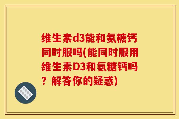 维生素d3能和氨糖钙同时服吗(能同时服用维生素D3和氨糖钙吗？解答你的疑惑)