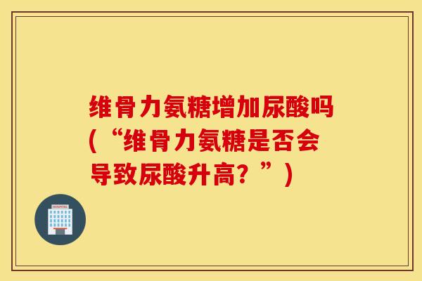 维骨力氨糖增加尿酸吗(“维骨力氨糖是否会导致尿酸升高？”)
