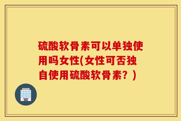 硫酸软骨素可以单独使用吗女性(女性可否独自使用硫酸软骨素?) 硫酸软骨素可以单独使用吗女性(女性可否独自使用硫酸软骨素?)