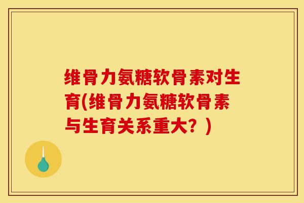 维骨力氨糖软骨素对生育(维骨力氨糖软骨素与生育关系重大？)