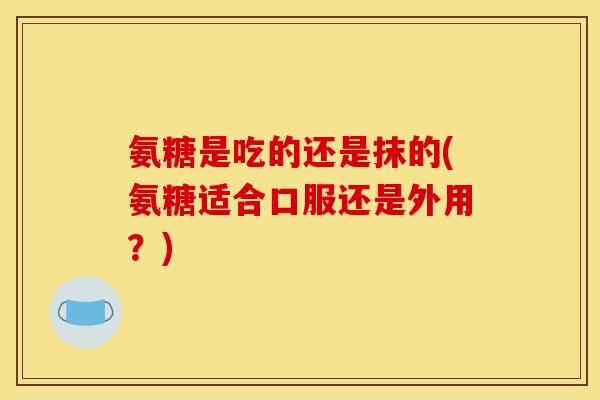 氨糖是吃的还是抹的(氨糖适合口服还是外用？)