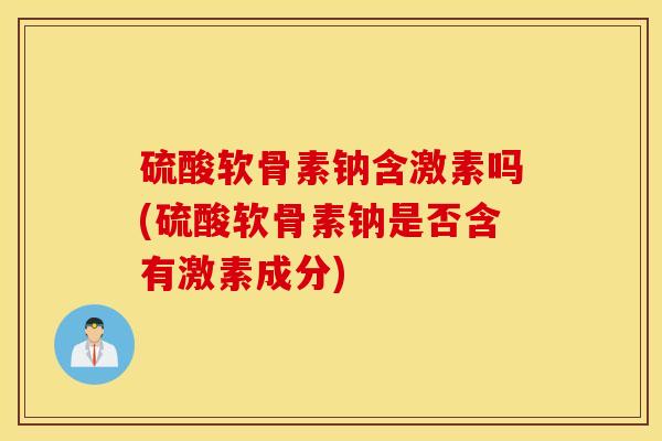 硫酸软骨素钠含激素吗(硫酸软骨素钠是否含有激素成分)