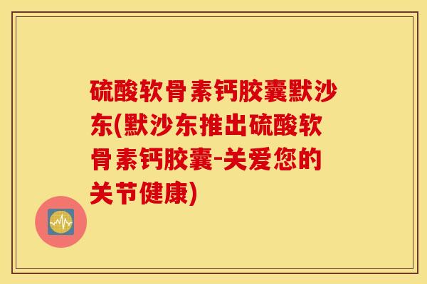 硫酸软骨素钙胶囊默沙东(默沙东推出硫酸软骨素钙胶囊-关爱您的关节健康)