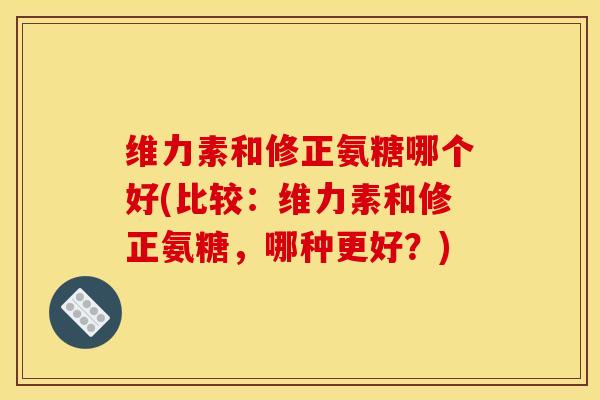 维力素和修正氨糖哪个好(比较：维力素和修正氨糖，哪种更好？)