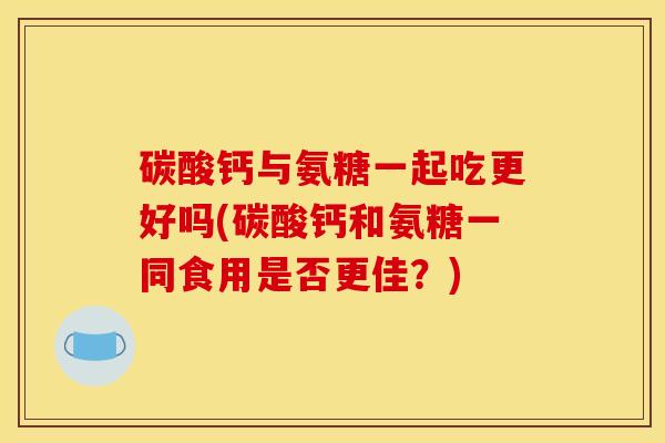 碳酸钙与氨糖一起吃更好吗(碳酸钙和氨糖一同食用是否更佳？)