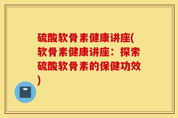 硫酸软骨素健康讲座(软骨素健康讲座：探索硫酸软骨素的保健功效)