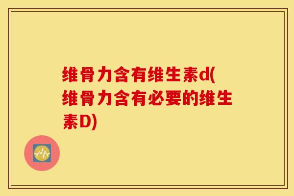 维骨力含有维生素d(维骨力含有必要的维生素D)