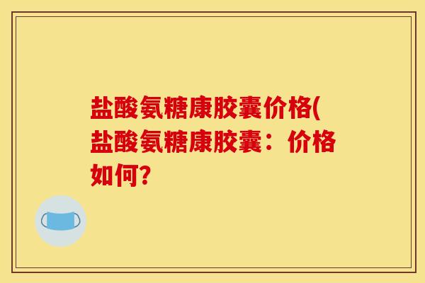 盐酸氨糖康胶囊价格(盐酸氨糖康胶囊：价格如何？