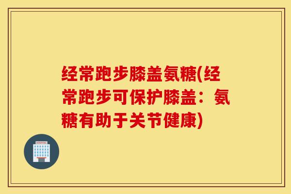 经常跑步膝盖氨糖(经常跑步可保护膝盖：氨糖有助于关节健康)