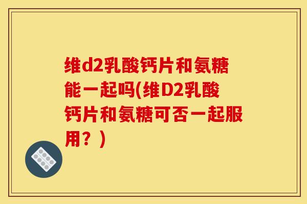 维d2乳酸钙片和氨糖能一起吗(维D2乳酸钙片和氨糖可否一起服用？)