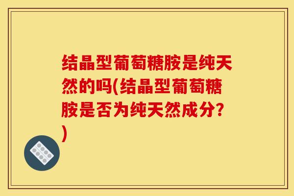 结晶型葡萄糖胺是纯天然的吗(结晶型葡萄糖胺是否为纯天然成分？)