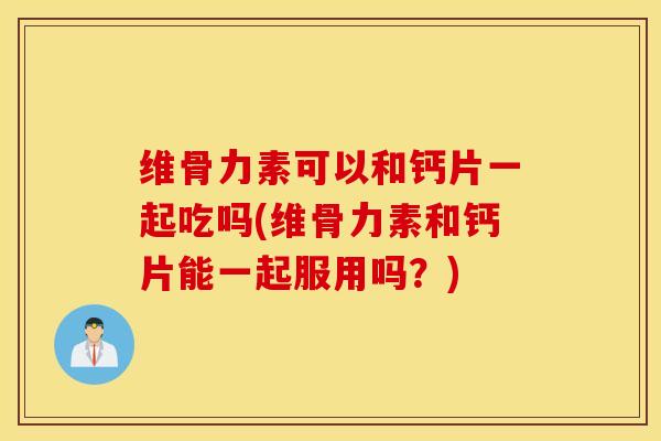 维骨力素可以和钙片一起吃吗(维骨力素和钙片能一起服用吗？)
