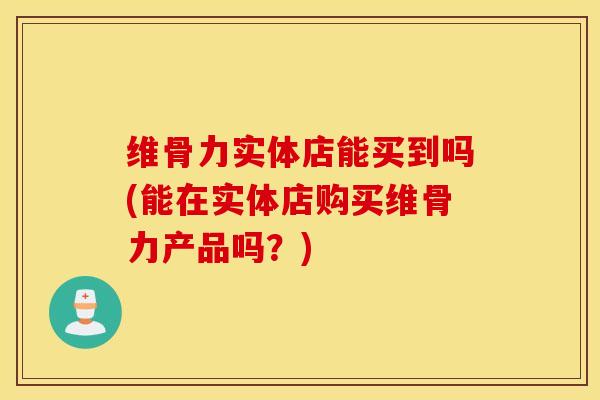 维骨力实体店能买到吗(能在实体店购买维骨力产品吗？)