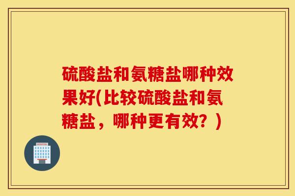 硫酸盐和氨糖盐哪种效果好(比较硫酸盐和氨糖盐，哪种更有效？)