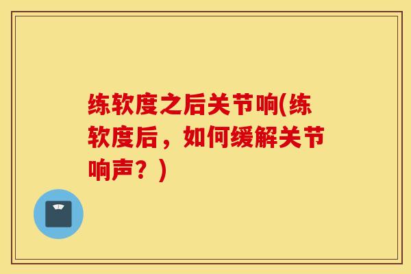 练软度之后关节响(练软度后，如何缓解关节响声？)