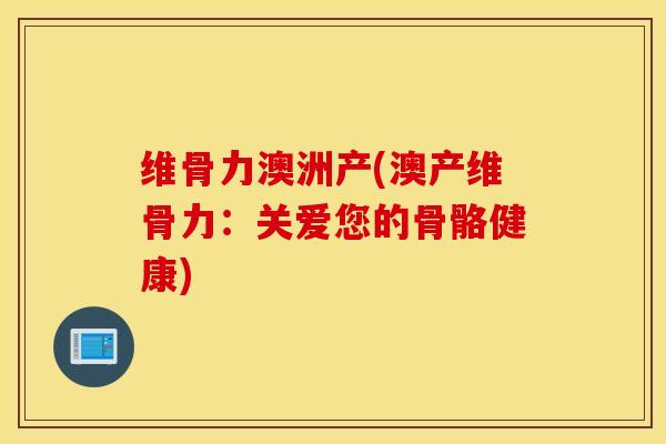 维骨力澳洲产(澳产维骨力：关爱您的骨骼健康)