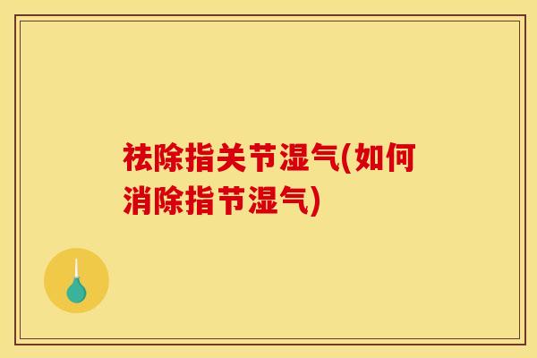 祛除指关节湿气(如何消除指节湿气)