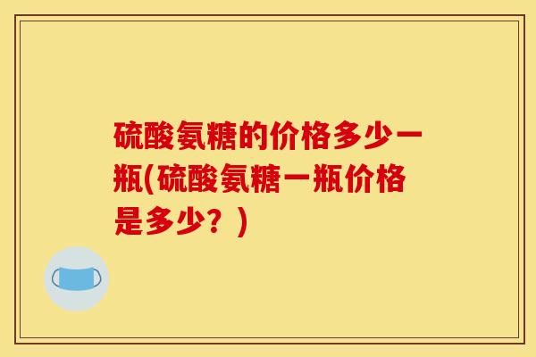 硫酸氨糖的价格多少一瓶(硫酸氨糖一瓶价格是多少？)